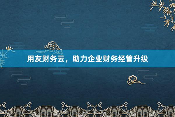 用友财务云，助力企业财务经管升级
